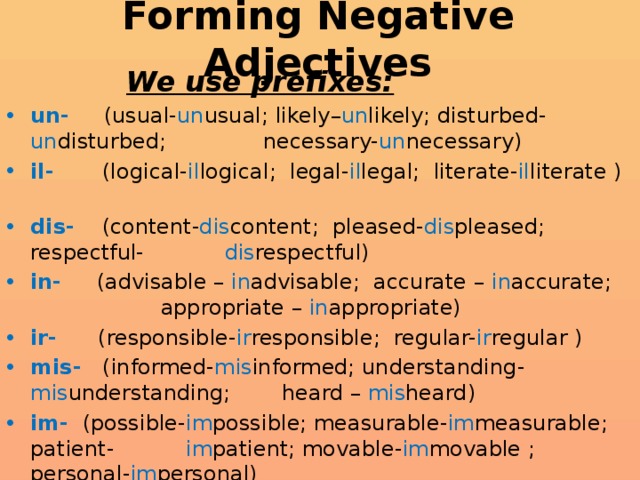 Forming Negative Adjectives     We use prefixes: un- (usual- un usual; likely– un likely; disturbed- un disturbed;    necessary- un necessary) il- (logical- il logical; legal- il legal; literate- il literate ) dis- (content- dis content; pleased- dis pleased; respectful-    dis respectful) in- (advisable – in advisable; accurate – in accurate;      appropriate – in appropriate) ir- (responsible- ir responsible; regular- ir regular ) mis- (informed- mis informed; understanding- mis understanding;  heard – mis heard) im- (possible- im possible; measurable- im measurable; patient-     im patient; movable- im movable ; personal- im personal)    to form negative adjectives  