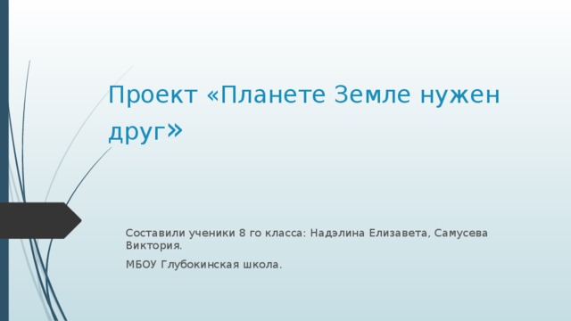 Проект «Планете Земле нужен друг » Составили ученики 8 го класса: Надэлина Елизавета, Самусева Виктория. МБОУ Глубокинская школа. 
