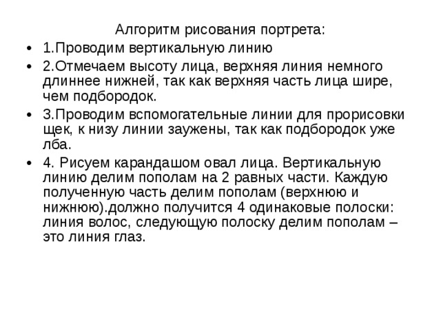 Алгоритм рисования портрета: 1.Проводим вертикальную линию 2.Отмечаем высоту лица, верхняя линия немного длиннее нижней, так как верхняя часть лица шире, чем подбородок. 3.Проводим вспомогательные линии для прорисовки щек, к низу линии заужены, так как подбородок уже лба. 4. Рисуем карандашом овал лица. Вертикальную линию делим пополам на 2 равных части. Каждую полученную часть делим пополам (верхнюю и нижнюю).должно получится 4 одинаковые полоски: линия волос, следующую полоску делим пополам – это линия глаз. 