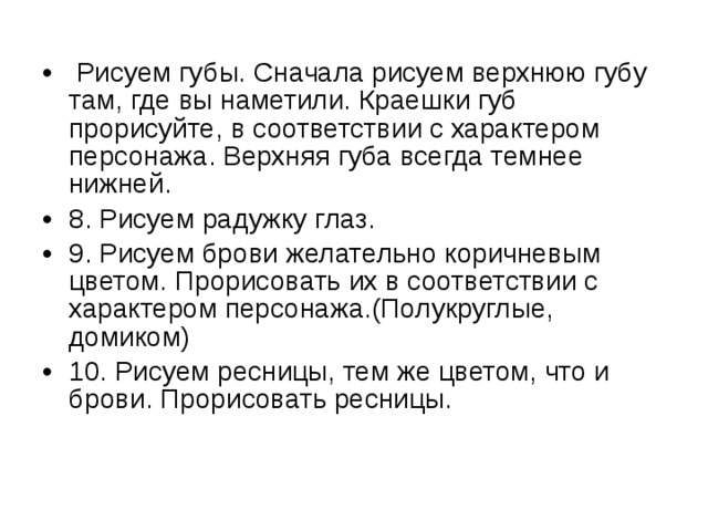  Рисуем губы. Сначала рисуем верхнюю губу там, где вы наметили. Краешки губ прорисуйте, в соответствии с характером персонажа. Верхняя губа всегда темнее нижней. 8. Рисуем радужку глаз. 9. Рисуем брови желательно коричневым цветом. Прорисовать их в соответствии с характером персонажа.(Полукруглые, домиком) 10. Рисуем ресницы, тем же цветом, что и брови. Прорисовать ресницы. 