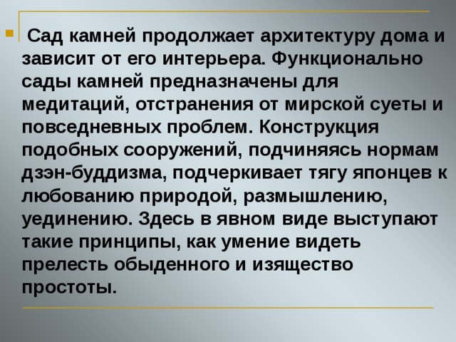  Сад камней продолжает архитектуру дома и зависит от его интерьера. Функционально сады камней предназначены для медитаций, отстранения от мирской суеты и повседневных проблем. Конструкция подобных сооружений, подчиняясь нормам дзэн-буддизма, подчеркивает тягу японцев к любованию природой, размышлению, уединению. Здесь в явном виде выступают такие принципы, как умение видеть прелесть обыденного и изящество простоты. 