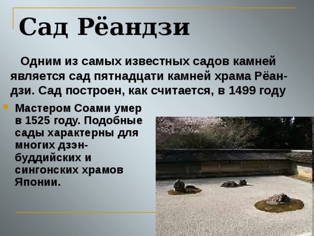 Сад Рёандзи  Одним из самых известных садов камней является cад пятнадцати камней храма Рёан-дзи. Сад построен, как считается, в 1499 году  Мастером Соами умер в 1525 году. Подобные сады характерны для многих дзэн-буддийских и сингонских храмов Японии. 