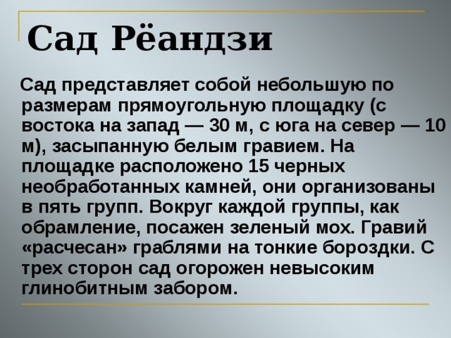 Сад Рёандзи  Сад представляет собой небольшую по размерам прямоугольную площадку (с востока на запад — 30 м, с юга на север — 10 м), засыпанную белым гравием. На площадке расположено 15 черных необработанных камней, они организованы в пять групп. Вокруг каждой группы, как обрамление, посажен зеленый мох. Гравий «расчесан» граблями на тонкие бороздки. С трех сторон сад огорожен невысоким глинобитным забором. 