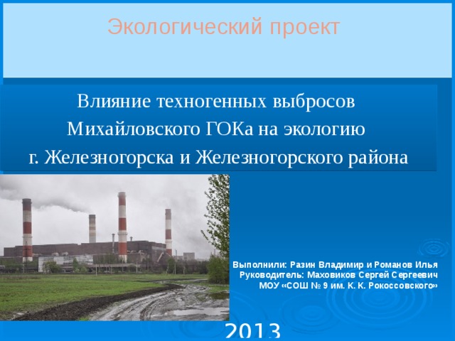 Экологический проект Влияние техногенных выбросов Михайловского ГОКа на экологию г. Железногорска и Железногорского района  Выполнили: Разин Владимир и Романов Илья Руководитель: Маховиков Сергей Сергеевич МОУ «СОШ № 9 им. К. К. Рокоссовского» 2013 
