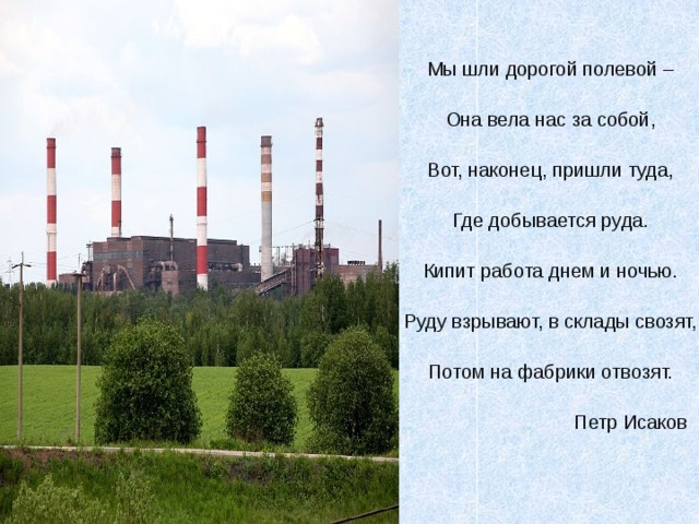 Мы шли дорогой полевой – Она вела нас за собой, Вот, наконец, пришли туда, Где добывается руда. Кипит работа днем и ночью. Руду взрывают, в склады свозят, Потом на фабрики отвозят.  Петр Исаков 