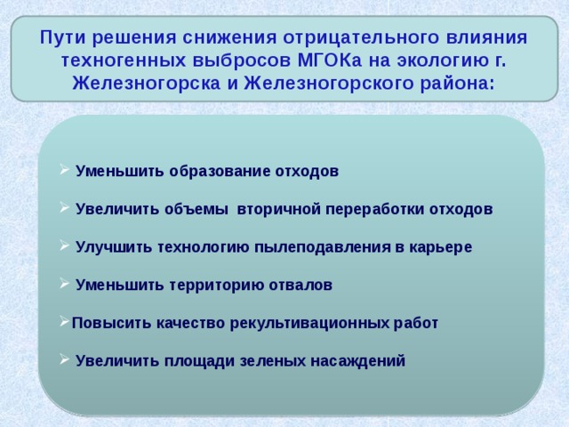 Пути решения снижения отрицательного влияния техногенных выбросов МГОКа на экологию г. Железногорска и Железногорского района:  Уменьшить образование отходов  Увеличить объемы вторичной переработки отходов  Улучшить технологию пылеподавления в карьере  Уменьшить территорию отвалов Повысить качество рекультивационных работ  Увеличить площади зеленых насаждений 