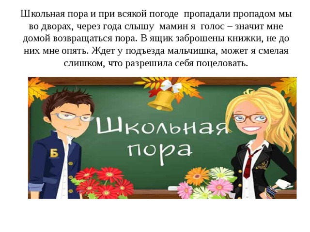 Школьная пора и при всякой погоде пропадали пропадом мы во дворах, через года слышу мамин я голос – значит мне домой возвращаться пора. В ящик заброшены книжки, не до них мне опять. Ждет у подъезда мальчишка, может я смелая слишком, что разрешила себя поцеловать. 