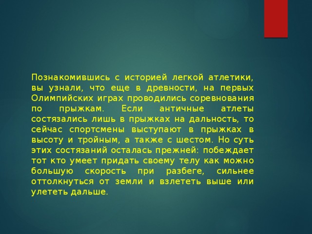 Познакомившись с историей легкой атлетики, вы узнали, что еще в древности, на первых Олимпийских играх проводились соревнования по прыжкам. Если античные атлеты состязались лишь в прыжках на дальность, то сейчас спортсмены выступают в прыжках в высоту и тройным, а также с шестом. Но суть этих состязаний осталась прежней: побеждает тот кто умеет придать своему телу как можно большую скорость при разбеге, сильнее оттолкнуться от земли и взлететь выше или улететь дальше. 
