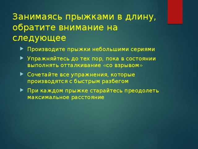 Занимаясь прыжками в длину, обратите внимание на следующее Производите прыжки небольшими сериями Упражняйтесь до тех пор, пока в состоянии выполнять отталкивание «со взрывом» Сочетайте все упражнения, которые производятся с быстрым разбегом При каждом прыжке старайтесь преодолеть максимальное расстояние 