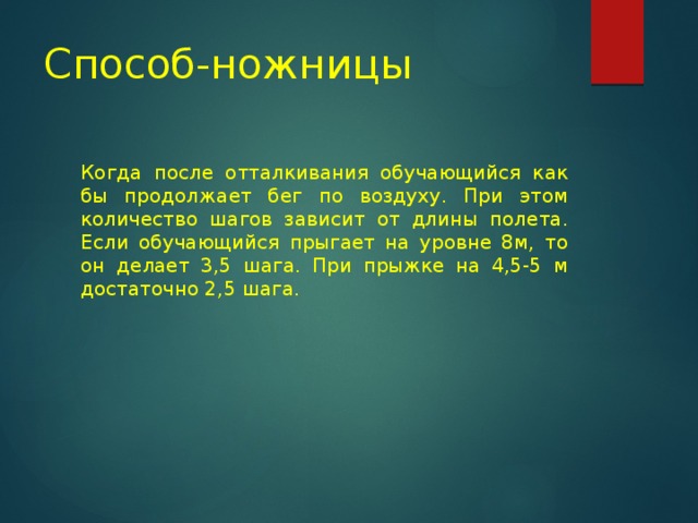 Способ-ножницы Когда после отталкивания обучающийся как бы продолжает бег по воздуху. При этом количество шагов зависит от длины полета. Если обучающийся прыгает на уровне 8м, то он делает 3,5 шага. При прыжке на 4,5-5 м достаточно 2,5 шага. 