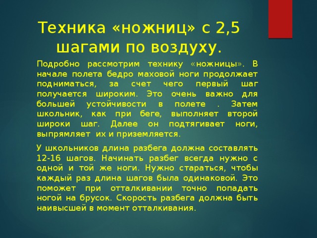 Техника «ножниц» с 2,5 шагами по воздуху.   Подробно рассмотрим технику «ножницы». В начале полета бедро маховой ноги продолжает подниматься, за счет чего первый шаг получается широким. Это очень важно для большей устойчивости в полете . Затем школьник, как при беге, выполняет второй широки шаг. Далее он подтягивает ноги, выпрямляет их и приземляется. У школьников длина разбега должна составлять 12-16 шагов. Начинать разбег всегда нужно с одной и той же ноги. Нужно стараться, чтобы каждый раз длина шагов была одинаковой. Это поможет при отталкивании точно попадать ногой на брусок. Скорость разбега должна быть наивысшей в момент отталкивания. 