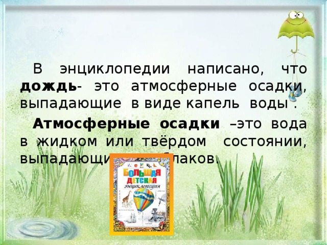 В энциклопедии написано, что дождь - это атмосферные осадки, выпадающие в виде капель воды . Атмосферные осадки –это вода в жидком или твёрдом состоянии, выпадающие из облаков. 