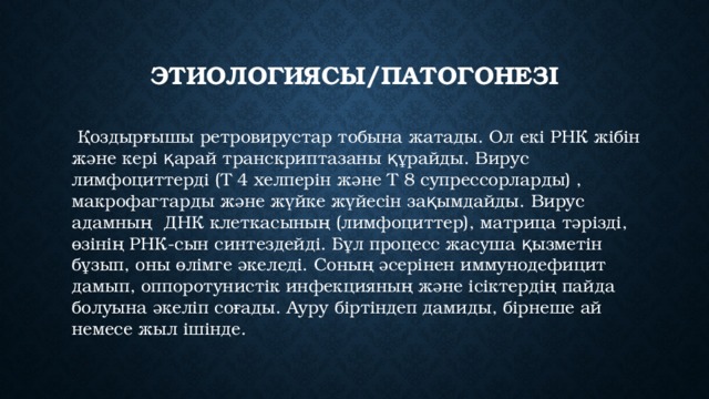 Этиологиясы/пАТОГОНЕЗІ  Қоздырғышы ретровирустар тобына жатады. Ол екі РНК жібін және кері қарай транскриптазаны құрайды. Вирус лимфоциттерді (Т 4 хелперін және Т 8 супрессорларды) , макрофагтарды және жүйке жүйесін зақымдайды. Вирус адамның ДНК клеткасының (лимфоциттер), матрица тәрізді, өзінің РНК-сын синтездейді. Бұл процесс жасуша қызметін бұзып, оны өлімге әкеледі. Соның әсерінен иммунодефицит дамып, оппоротунистік инфекцияның және ісіктердің пайда болуына әкеліп соғады. Ауру біртіндеп дамиды, бірнеше ай немесе жыл ішінде. 