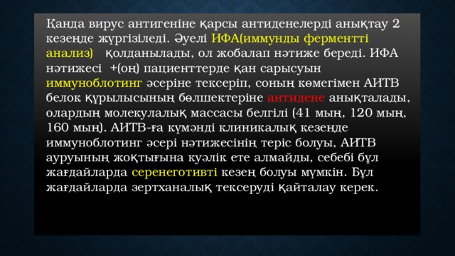  Қанда вирус антигеніне қарсы антиденелерді анықтау 2 кезеңде жүргізіледі. Әуелі ИФА(иммунды ферментті анализ) қолданылады, ол жобалап нәтиже береді. ИФА нәтижесі +(оң) пациенттерде қан сарысуын иммуноблотинг әсеріне тексеріп, соның көмегімен АИТВ белок құрылысының бөлшектеріне антидене анықталады, олардың молекулалық массасы белгілі (41 мың, 120 мың, 160 мың). АИТВ-ға күмәнді клиникалық кезеңде иммуноблотинг әсері нәтижесінің теріс болуы, АИТВ ауруының жоқтығына куәлік ете алмайды, себебі бұл жағдайларда серенеготивті кезең болуы мүмкін. Бұл жағдайларда зертханалық тексеруді қайталау керек. 