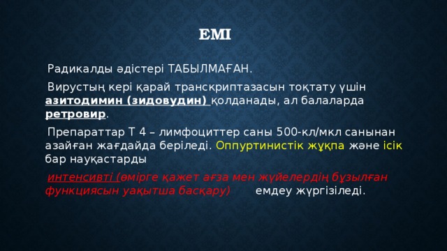 ЕМІ  Радикалды әдістері ТАБЫЛМАҒАН.  Вирустың кері қарай транскриптазасын тоқтату үшін азитодимин (зидовудин) қолданады, ал балаларда ретровир .  Препараттар Т 4 – лимфоциттер саны 500-кл/мкл санынан азайған жағдайда беріледі. Оппуртинистік жұқпа және ісік бар науқастарды  интенсивті ( өмірге қажет ағза мен жүйелердің бұзылған функциясын уақытша басқару) емдеу жүргізіледі. 