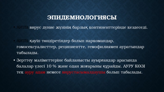 Эпидемиологиясы АИТВ вирус  дүние жүзінің барлық континенттерінде кездеседі. АИТВ қауіп төндіретіндер болып наркомандар, гомосексуалисттер, реципиентте, гемофилиямен ауратындар табылады. Зерттеу мәліметтеріне байланысты ауырғандар арасында балалар үлесі 10 % және одан жоғарыны құрайды. АУРУ КӨЗІ тек ауру адам немесе вирустасымалдаушы болып  табылады.  