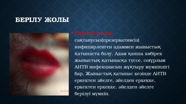 берілу жолы Бірінші жолы- сақтанусыз(презервативсіз) инфицирленген адаммен жыныстық қатынаста болу. Адам қанша көбірек жыныстық қатынасқа түссе, соғұрлым АИТВ инфекциясын жұқтыру мүмкіндігі бар. Жыныстық қатынас кезінде АИТВ еркектен әйелге, әйелден еркекке, еркектен еркекке, әйелден әйелге берілуі мүмкін.   