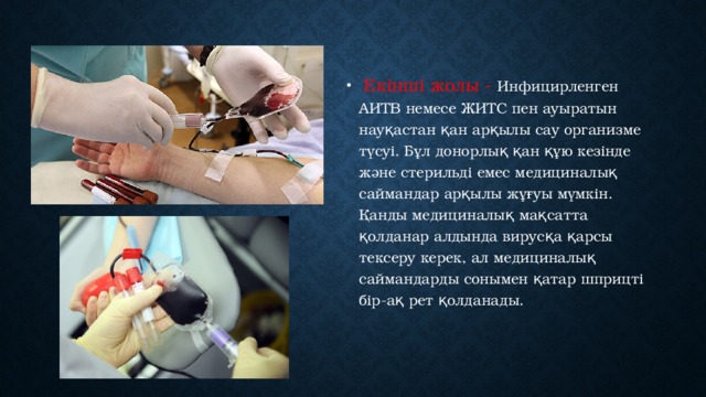   Екінші жолы - Инфицирленген АИТВ немесе ЖИТС пен ауыратын науқастан қан арқылы сау организме түсуі. Бұл донорлық қан құю кезінде және стерильді емес медициналық саймандар арқылы жұғуы мүмкін. Қанды медициналық мақсатта қолданар алдында вирусқа қарсы тексеру керек, ал медициналық саймандарды сонымен қатар шприцті бір-ақ рет қолданады.  
