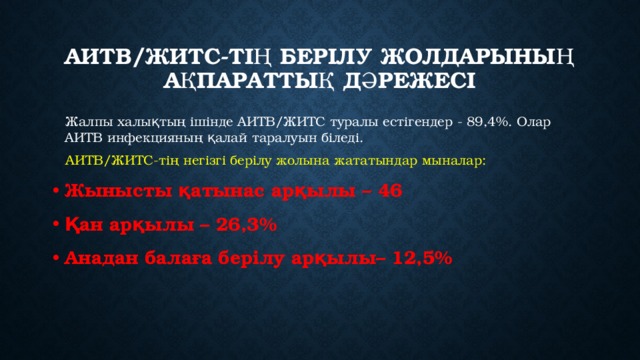 АИТВ/ЖИТС-тің берілу жолдарының ақпараттық дәрежесі  Жалпы халықтың ішінде АИТВ/ЖИТС туралы естігендер - 89,4%. Олар АИТВ инфекцияның қалай таралуын біледі.  АИТВ/ЖИТС-тің негізгі берілу жолына жататындар мыналар: Жынысты қатынас арқылы – 46 Қан арқылы – 26,3% Анадан балаға берілу арқылы– 12,5%   