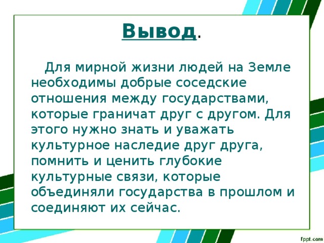 Вывод .  Для мирной жизни людей на Земле необходимы добрые соседские отношения между государствами, которые граничат друг с другом. Для этого нужно знать и уважать культурное наследие друг друга, помнить и ценить глубокие культурные связи, которые объединяли государства в прошлом и соединяют их сейчас. 