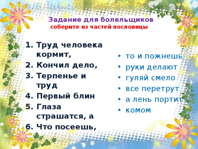   Задание для болельщиков  соберите из частей пословицы Труд человека кормит, Кончил дело, Терпенье и труд Первый блин Глаза страшатся, а Что посеешь, то и пожнешь руки делают гуляй смело все перетрут а лень портит комом 