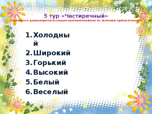  5 тур «Частиречный»  подберите к даннымприлагательным противоположные по значению прилагательные Холодный Широкий Горький Высокий Белый Веселый 