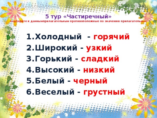 5 тур «Частиречный»  подберите к даннымприлагательным противоположные по значению прилагательные Холодный - горячий  Широкий - узкий Горький - сладкий Высокий - низкий Белый - черный Веселый - грустный 