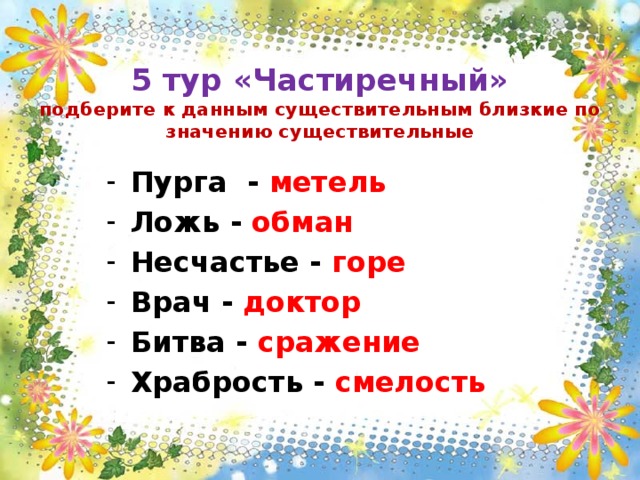  5 тур «Частиречный»  подберите к данным существительным близкие по значению существительные Пурга - метель Ложь - обман Несчастье - горе Врач - доктор Битва - сражение Храбрость - смелость 