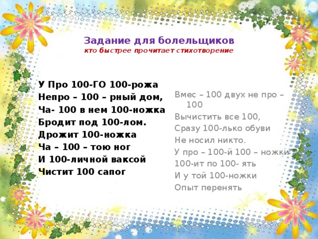   Задание для болельщиков  кто быстрее прочитает стихотворение   Вмес – 100 двух не про – 100 Вычистить все 100, Сразу 100-лько обуви Не носил никто. У про – 100-й 100 – ножки 100-ит по 100- ять И у той 100-ножки Опыт перенять У Про 100-ГО 100-рожа Непро – 100 – рный дом, Ча- 100 в нем 100-ножка Бродит под 100-лом. Дрожит 100-ножка Ча – 100 – тою ног И 100-личной ваксой Чистит 100 сапог 