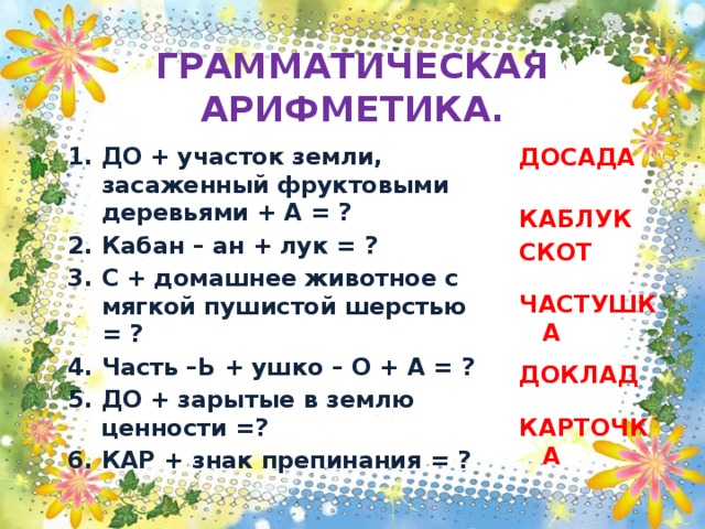 ГРАММАТИЧЕСКАЯ АРИФМЕТИКА. ДО + участок земли, засаженный фруктовыми деревьями + А = ? Кабан – ан + лук = ? С + домашнее животное с мягкой пушистой шерстью = ? Часть –Ь + ушко – О + А = ? ДО + зарытые в землю ценности =? КАР + знак препинания = ? ДОСАДА    КАБЛУК СКОТ   ЧАСТУШКА  ДОКЛАД   КАРТОЧКА 