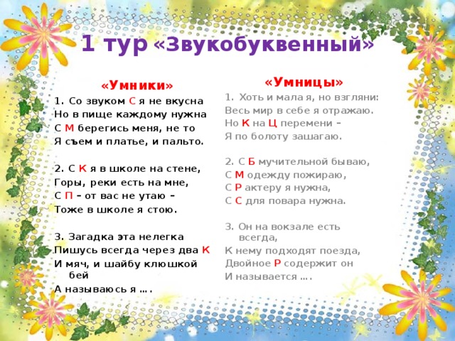 1 тур  «Звукобуквенный» «Умницы» Хоть и мала я, но взгляни: Весь мир в себе я отражаю. Но К на Ц перемени – Я по болоту зашагаю.  2. С Б мучительной бываю, С М одежду пожираю, С Р актеру я нужна, С С для повара нужна.  3. Он на вокзале есть всегда, К нему подходят поезда, Двойное Р содержит он И называется …. «Умники» Со звуком С я не вкусна Но в пище каждому нужна С М берегись меня, не то Я съем и платье, и пальто.  2. С К я в школе на стене, Горы, реки есть на мне, С П – от вас не утаю – Тоже в школе я стою.  3. Загадка эта нелегка Пишусь всегда через два К И мяч, и шайбу клюшкой бей А называюсь я …. 