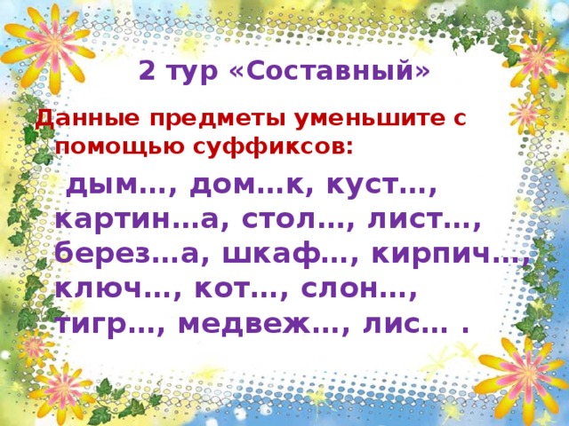  2 тур «Составный» Данные предметы уменьшите с помощью суффиксов:  дым…, дом…к, куст…, картин…а, стол…, лист…, берез…а, шкаф…, кирпич…, ключ…, кот…, слон…, тигр…, медвеж…, лис… .  