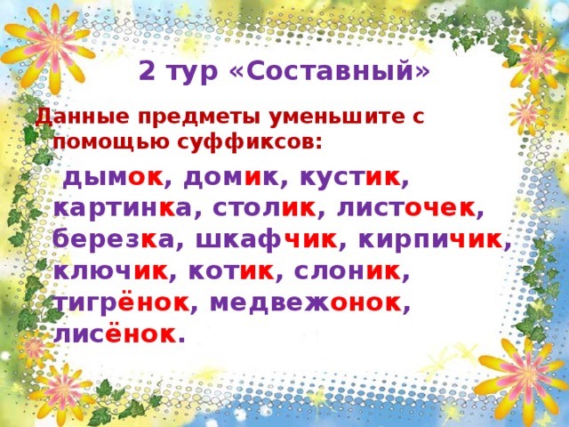  2 тур «Составный» Данные предметы уменьшите с помощью суффиксов:  дым ок , дом и к, куст ик , картин к а, стол ик , лист очек , берез к а, шкаф чик , кирпи чик , ключ ик , кот ик , слон ик , тигр ёнок , медвеж онок , лис ёнок .  