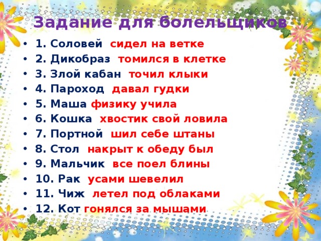Задание для болельщиков 1. Соловей сидел на ветке 2. Дикобраз томился в клетке 3. Злой кабан точил клыки 4. Пароход давал гудки 5. Маша физику учила 6. Кошка хвостик свой ловила 7. Портной шил себе штаны 8. Стол накрыт к обеду был 9. Мальчик все поел блины 10. Рак усами шевелил 11. Чиж летел под облаками 12. Кот гонялся за мышами   
