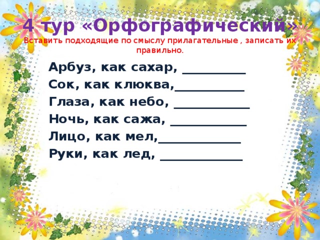 4 тур «Орфографический»  Вставить подходящие по смыслу прилагательные , записать их правильно. Арбуз, как сахар, __________ Сок, как клюква,___________ Глаза, как небо, ____________ Ночь, как сажа, ____________ Лицо, как мел,_____________ Руки, как лед, _____________   