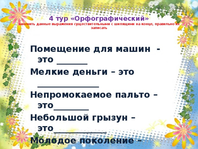  4 тур «Орфографический»  заменить данные выражения существительными с шипящими на конце, правильно их записать Помещение для машин - это _______ Мелкие деньги – это ______________ Непромокаемое пальто – это________ Небольшой грызун – это____________ Молодое поколение – это__________  