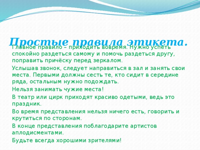 Простые правила этикета.   Главное правило – приходить вовремя. Нужно успеть спокойно раздеться самому и помочь раздеться другу, поправить причёску перед зеркалом.  Услышав звонок, следует направиться в зал и занять свои места. Первыми должны сесть те, кто сидит в середине ряда, остальным нужно подождать.  Нельзя занимать чужие места!  В театр или цирк приходят красиво одетыми, ведь это праздник.  Во время представления нельзя ничего есть, говорить и крутиться по сторонам. В конце представления поблагодарите артистов аплодисментами. Будьте всегда хорошими зрителями! 