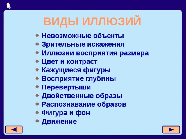 ВИДЫ ИЛЛЮЗИЙ Невозможные объекты Зрительные искажения Иллюзии восприятия размера Цвет и контраст Кажущиеся фигуры Восприятие глубины Перевертыши Двойственные образы Распознавание образов Фигура и фон Движение 