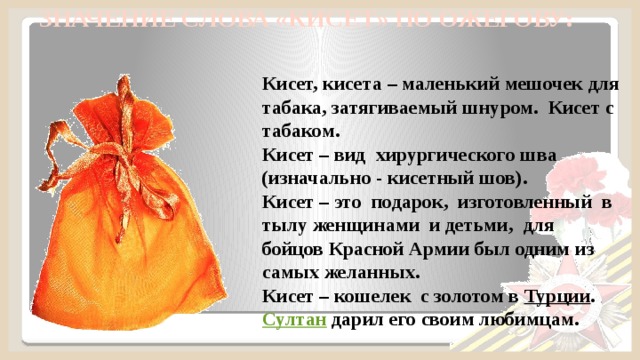  ЗНАЧЕНИЕ СЛОВА «КИСЕТ» ПО ОЖЕГОВУ:   Кисет, кисета – маленький мешочек для табака, затягиваемый шнуром. Кисет с табаком. Кисет – вид хирургического шва (изначально - кисетный шов). Кисет – это подарок, изготовленный в тылу женщинами и детьми, для бойцов Красной Армии был одним из самых желанных. Кисет – кошелек с золотом в  Турции .  Султан  дарил его своим любимцам.  