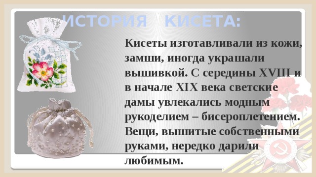 ИСТОРИЯ КИСЕТА: Кисеты изготавливали из кожи, замши, иногда украшали вышивкой. С середины XVIII и в начале XIX века светские дамы увлекались модным рукоделием – бисероплетением. Вещи, вышитые собственными руками, нередко дарили любимым. 