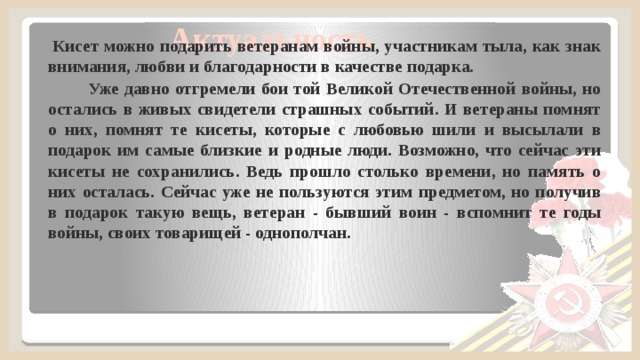 Актуальность  Кисет можно подарить ветеранам войны, участникам тыла, как знак внимания, любви и благодарности в качестве подарка.  Уже давно отгремели бои той Великой Отечественной войны, но остались в живых свидетели страшных событий. И ветераны помнят о них, помнят те кисеты, которые с любовью шили и высылали в подарок им самые близкие и родные люди. Возможно, что сейчас эти кисеты не сохранились. Ведь прошло столько времени, но память о них осталась. Сейчас уже не пользуются этим предметом, но получив в подарок такую вещь, ветеран - бывший воин - вспомнит те годы войны, своих товарищей - однополчан.  
