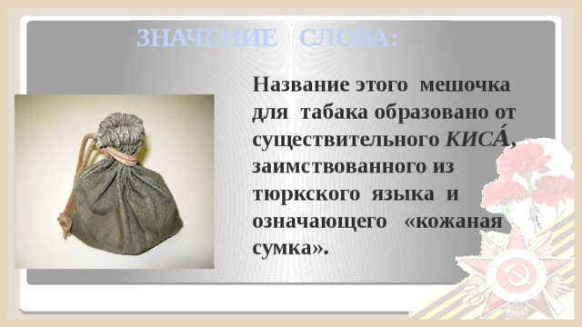 ЗНАЧЕНИЕ СЛОВА: Название этого мешочка для табака образовано от существительного КИСА́ , заимствованного из тюркского языка и означающего «кожаная сумка».  