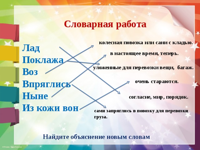 Словарная работа  Лад Поклажа Воз Впряглись Ныне Из кожи вон колесная повозка или сани с кладью. в настоящее время, теперь. уложенные для перевозки вещи, багаж. очень стараются. согласие, мир, порядок. сами запряглись в повозку для перевозки груза. Найдите объяснение новым словам  