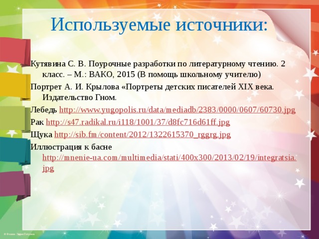 Используемые источники: Кутявина С. В. Поурочные разработки по литературному чтению. 2 класс. – М.: ВАКО, 2015 (В помощь школьному учителю) Портрет А. И. Крылова «Портреты детских писателей ХIХ века. Издательство Гном. Лебедь http://www.yugopolis.ru/data/mediadb/2383/0000/0607/60730.jpg  Рак http://s47.radikal.ru/i118/1001/37/d8fc716d61ff.jpg  Щука http://sib.fm/content/2012/1322615370_rggrg.jpg  Иллюстрация к басне http://mnenie-ua.com/multimedia/stati/400x300/2013/02/19/integratsia.jpg 
