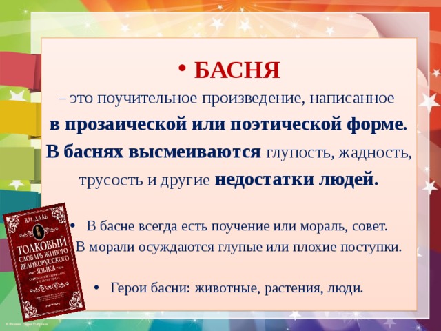 БАСНЯ – это поучительное произведение, написанное в прозаической или поэтической форме. В баснях высмеиваются глупость, жадность, трусость и другие недостатки людей.  В басне всегда есть поучение или мораль, совет.  В морали осуждаются глупые или плохие поступки. Герои басни: животные, растения, люди. 
