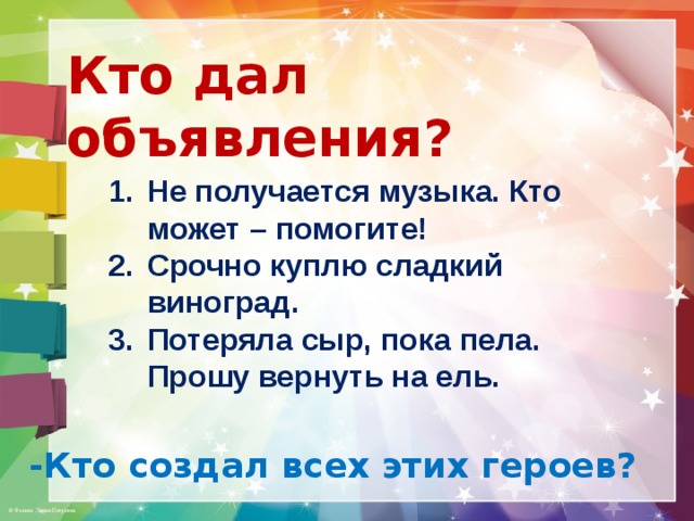 Кто дал объявления? Не получается музыка. Кто может – помогите! Срочно куплю сладкий виноград. Потеряла сыр, пока пела. Прошу вернуть на ель. -Кто создал всех этих героев? 