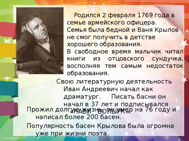  Родился 2 февраля 1769 года в семье армейского офицера. Семья была бедной и Ваня Крылов не смог получить в детстве хорошего образования. В свободное время мальчик читал книги из отцовского сундучка, восполняя тем самым недостаток образования. Свою литературную деятельность Иван Андреевич начал как драматург. Писать басни он начал в 37 лет и подписывался «НАВИ ВОЛЫРК». Прожил долгую жизнь, он умер на 76 году и написал более 200 басен. Популярность басен Крылова была огромна уже при жизни поэта. 