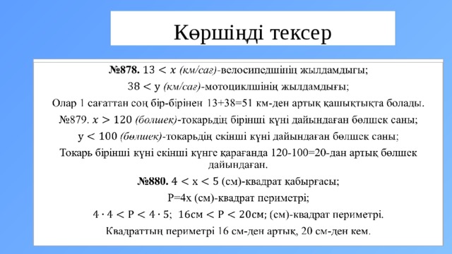 Көршіңді тексер № 878. (км/сағ) -велосипедшінің жылдамдығы;    (км/сағ) -мотоциклшінің жылдамдығы; Олар 1 сағаттан соң бір-бірінен 13+38=51 км-ден артық қашықтықта болады. № 879. (бөлшек) -токарьдің бірінші күні дайындаған бөлшек саны;  (бөлшек) -токарьдің екінші күні дайындаған бөлшек саны; Токарь бірінші күні екінші күнге қарағанда 120-100=20-дан артық бөлшек дайындаған. № 880. (см)-квадрат қабырғасы; Р=4x (см)-квадрат периметрі; ; (см)-квадрат периметрі. Квадраттың периметрі 16 см-ден артық, 20 см-ден кем. 