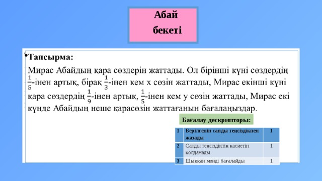 Абай бекеті Тапсырма:   Мирас Абайдың қара сөздерін жаттады. Ол бірінші күні сөздердің -інен артық, бірақ -інен кем х сөзін жаттады, Мирас екінші күні қара сөздердің -інен артық, -інен кем у сөзін жаттады, Мирас екі күнде Абайдың неше қарасөзін жаттағанын бағалаңыздар. Бағалау дескрипторы: 1 2 Берілгенін санды теңсіздікпен жазады 1 Санды теңсіздіктің қасиетін қолданады 3 1 Шыққан мәнді бағалайды 1 