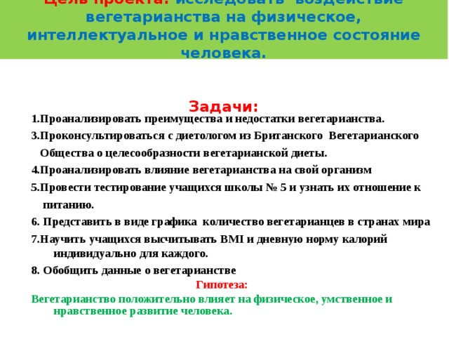    Цель проекта: исследовать воздействие вегетарианства на физическое, интеллектуальное и нравственное состояние человека.     Задачи:        1. Проанализировать преимущества и недостатки вегетарианства. 3. Проконсультироваться с диетологом из Британского Вегетарианского  Общества о целесообразности вегетарианской диеты. 4.Проанализировать влияние вегетарианства на свой организм  5 .Провести тестирование учащихся школы № 5 и узнать их отношение к  питанию. 6. Представить в виде графика количество вегетарианцев в странах мира 7 . Научить учащихся высчитывать BMI и дневную норму калорий индивидуально  для каждого. 8. Обобщить данные о вегетарианстве  Г ипотеза: Вегетарианство положительно влияет на физическое, умственное и нравственное развитие человека.  